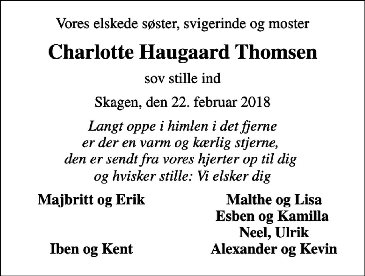 <p>Vores elskede søster, svigerinde og moster<br />Charlotte Haugaard Thomsen<br />sov stille ind<br />Skagen, den 22. februar 2018<br />Langt oppe i himlen i det fjerne er der en varm og kærlig stjerne, den er sendt fra vores hjerter op til dig og hvisker stille: Vi elsker dig<br />Majbritt og Erik<br />Malthe og Lisa<br />Esben og Kamilla<br />Neel, Ulrik<br />Iben og Kent<br />Alexander og Kevin</p>