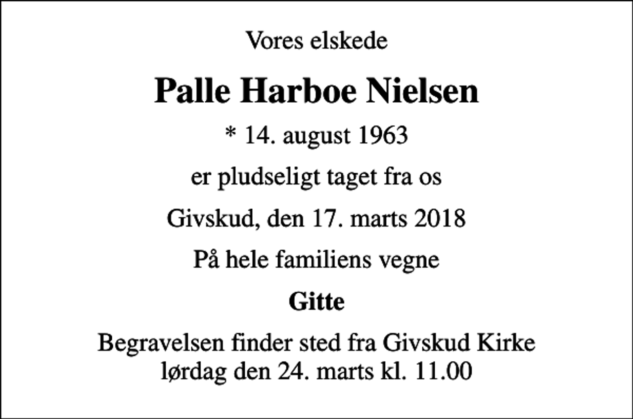 <p>Vores elskede<br />Palle Harboe Nielsen<br />* 14. august 1963<br />er pludseligt taget fra os<br />Givskud, den 17. marts 2018<br />På hele familiens vegne<br />Gitte<br />Begravelsen finder sted fra Givskud Kirke lørdag den 24. marts kl. 11.00</p>