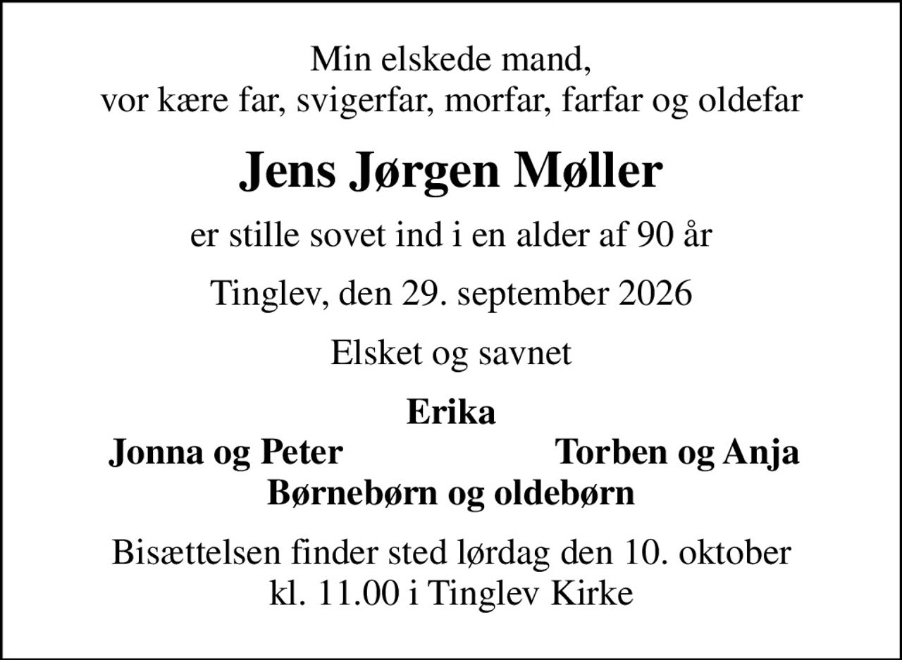 Min elskede mand, vor kære far, svigerfar, morfar, farfar og oldefar
Jens Jørgen Møller
er stille sovet ind i en alder af 90 år
Tinglev, den 29. september 2026
Elsket og savnet
Erika
Jonna og Peter
Torben og Anja
Bisættelsen finder sted lørdag den 10. oktober kl. 11.00 i Tinglev Kirke