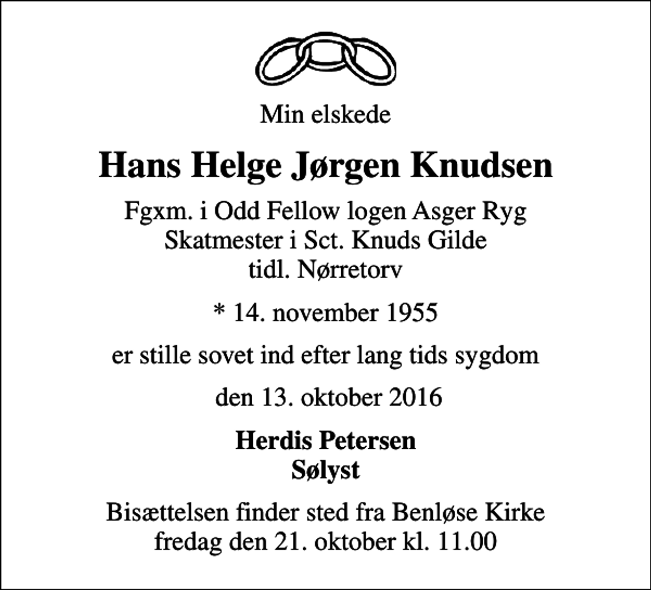 <p>Min elskede<br />Hans Helge Jørgen Knudsen<br />Fgxm. i Odd Fellow logen Asger Ryg Skatmester i Sct. Knuds Gilde tidl. Nørretorv<br />* 14. november 1955<br />er stille sovet ind efter lang tids sygdom<br />den 13. oktober 2016<br />Herdis Petersen Sølyst<br />Bisættelsen finder sted fra Benløse Kirke fredag den 21. oktober kl. 11.00</p>