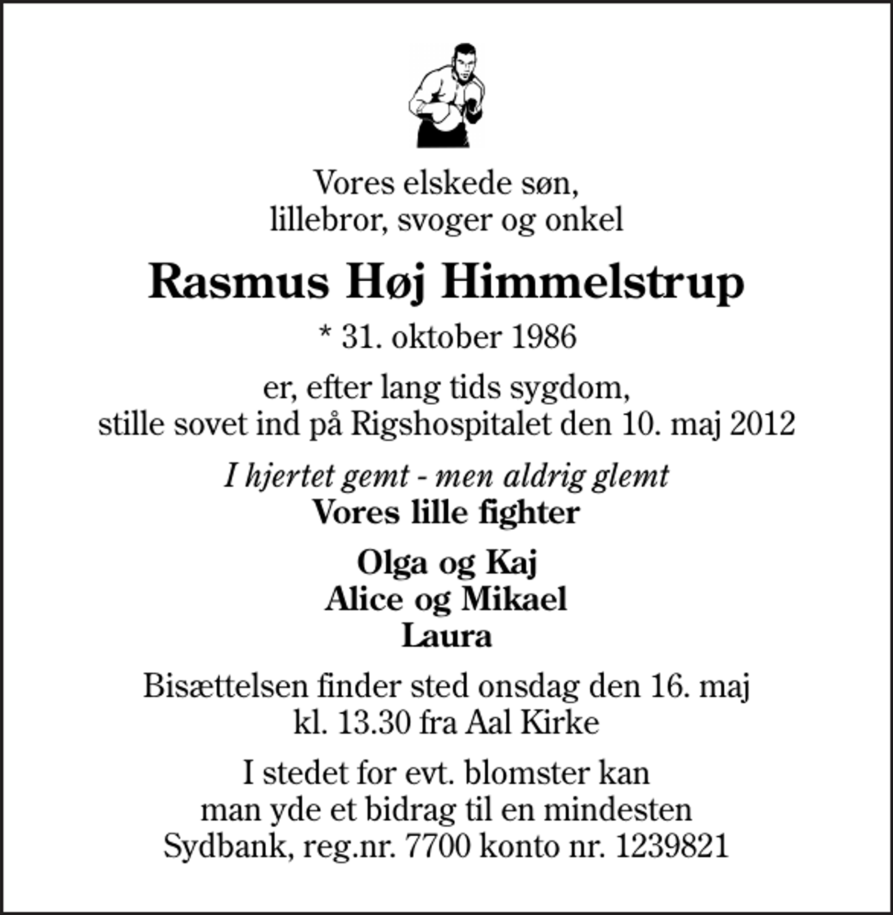 <p>Vores elskede søn, lillebror, svoger og onkel<br />Rasmus Høj Himmelstrup<br />* 31. oktober 1986<br />er, efter lang tids sygdom, stille sovet ind på Rigshospitalet den 10. maj 2012<br />I hjertet gemt - men aldrig glemt <em>Vores lille fighter<br />Olga og Kaj Alice og Mikael Laura<br />I stedet for evt. blomster kan man yde et bidrag til en mindesten Sydbank, reg.nr. 7700 konto nr. 1239821</em></p>