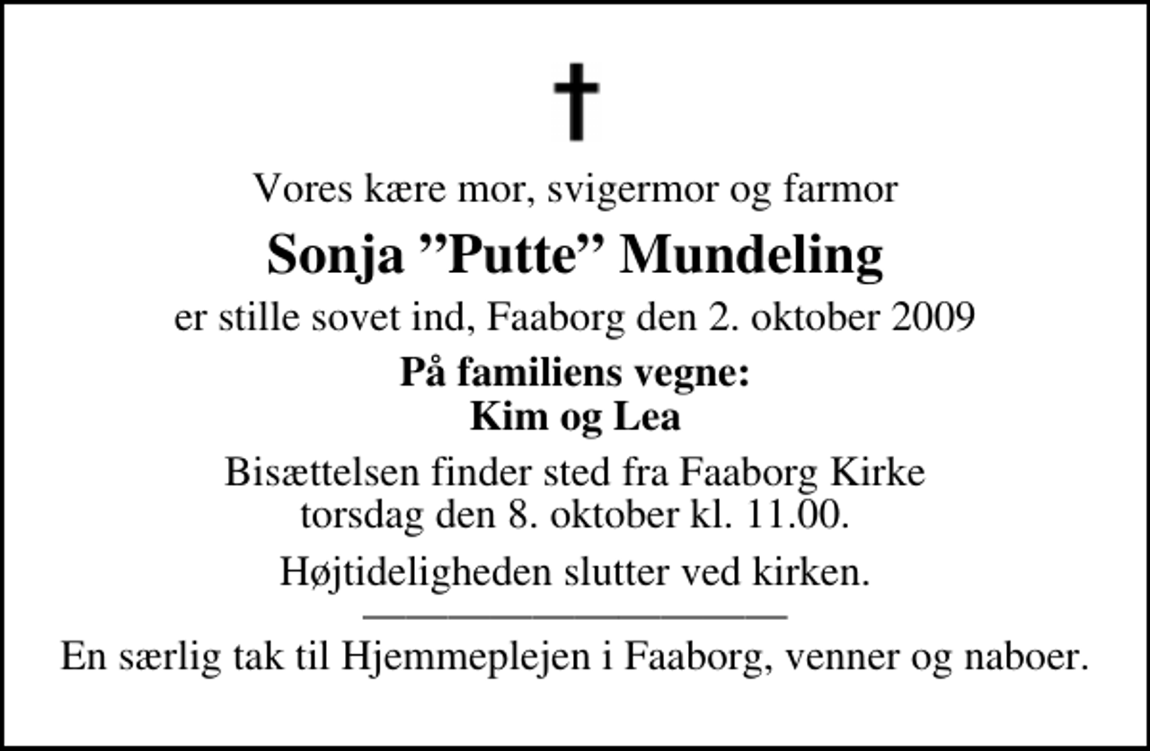 <p>Vores kære mor, svigermor og farmor<br />Sonja Putte Mundeling<br />er stille sovet ind, Faaborg den 2. oktober 2009<br />På familiens vegne: Kim og Lea<br />Bisættelsen finder sted fra Faaborg Kirke torsdag den 8. oktober kl. 11.00<br />Højtideligheden slutter ved kirken. En særlig tak til Hjemmeplejen i Faaborg, venner og naboer.</p>
