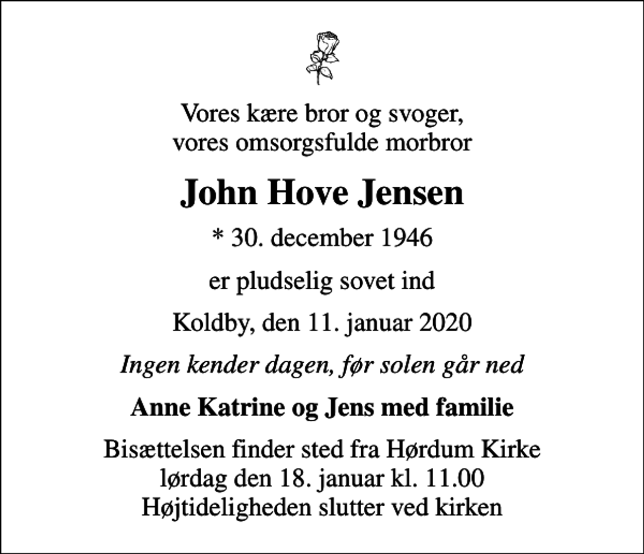 <p>Vores kære bror og svoger, vores omsorgsfulde morbror<br />John Hove Jensen<br />* 30. december 1946<br />er pludselig sovet ind<br />Koldby, den 11. januar 2020<br />Ingen kender dagen, før solen går ned<br />Anne Katrine og Jens med familie<br />Bisættelsen finder sted fra Hørdum Kirke lørdag den 18. januar kl. 11.00 Højtideligheden slutter ved kirken</p>