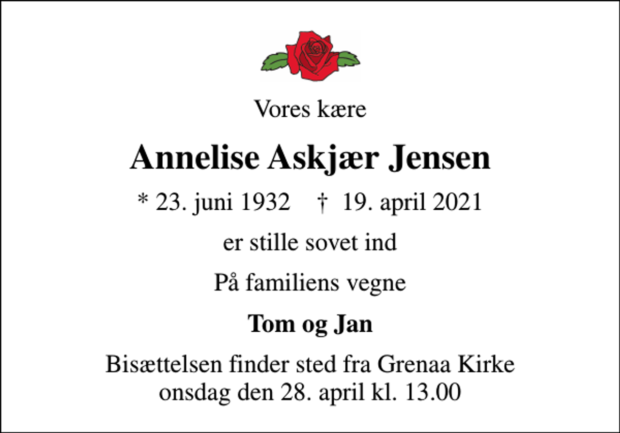 <p>Vores kære<br />Annelise Askjær Jensen<br />* 23. juni 1932 ✝ 19. april 2021<br />er stille sovet ind<br />På familiens vegne<br />Tom og Jan<br />Bisættelsen finder sted fra Grenaa Kirke onsdag den 28. april kl. 13.00</p>