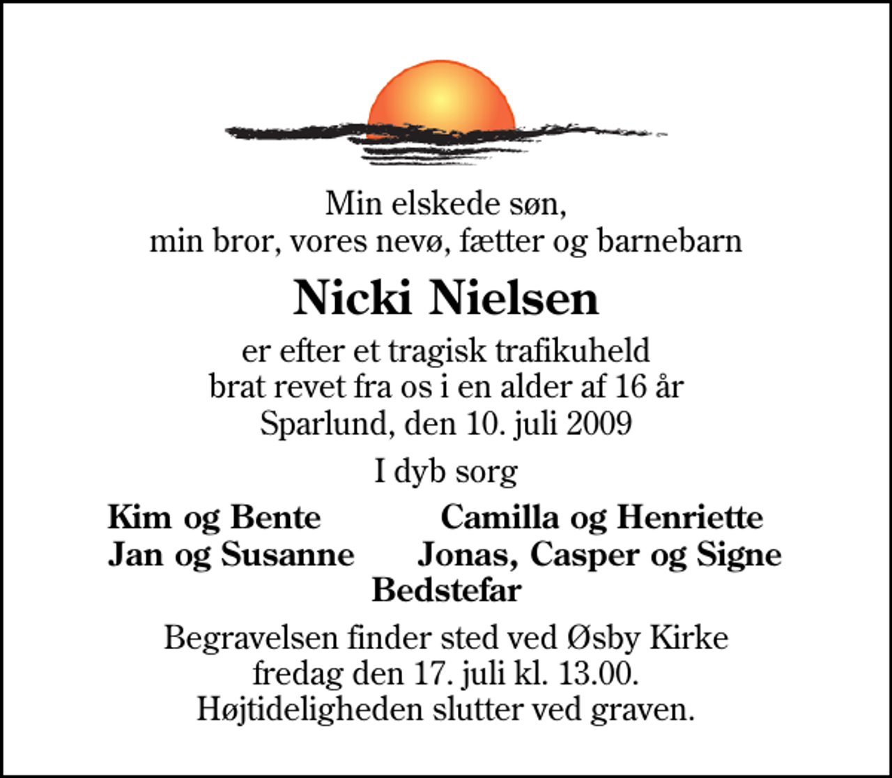 <p>Min elskede søn, min bror, vores nevø, fætter og barnebarn<br />Nicki Nielsen<br />er efter et tragisk trafikuheld brat revet fra os i en alder af 16 år Sparlund, den 10. juli 2009<br />I dyb sorg<br />Kim og Bente Camilla og Henriette Jan og Susanne Jonas, Casper og Signe Bedstefar<br />Begravelsen finder sted ved Øsby Kirke fredag den 17. juli kl. 13.00 Højtideligheden slutter ved graven.</p>