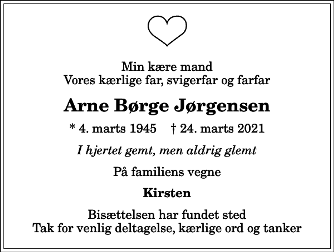 <p>Min kære mand Vores kærlige far, svigerfar og farfar<br />Arne Børge Jørgensen<br />* 4. marts 1945 ✝ 24. marts 2021<br />I hjertet gemt, men aldrig glemt<br />På familiens vegne<br />Kirsten<br />Bisættelsen har fundet sted Tak for venlig deltagelse, kærlige ord og tanker</p>