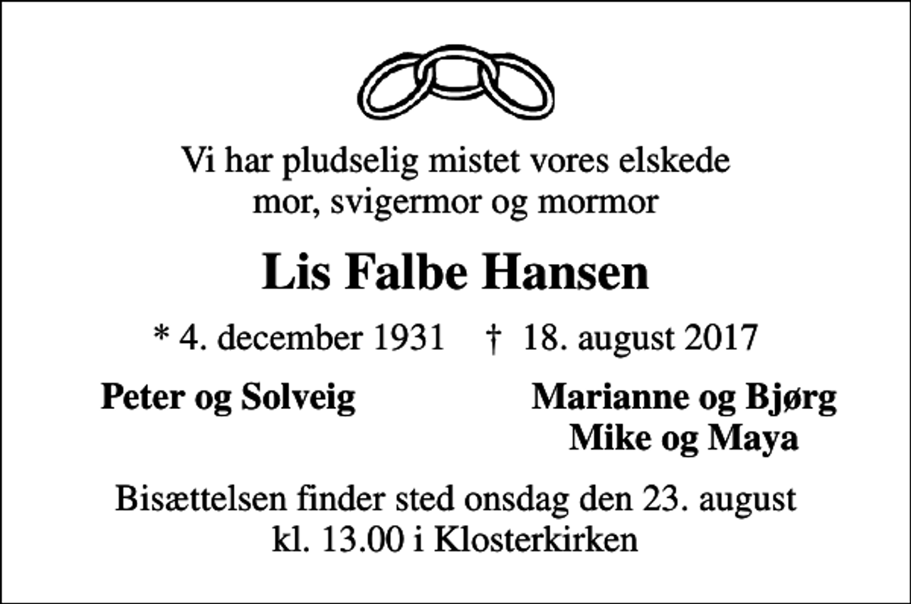 <p>Vi har pludselig mistet vores elskede mor, svigermor og mormor<br />Lis Falbe Hansen<br />* 4. december 1931 ✝ 18. august 2017<br />Peter og Solveig<br />Marianne og Bjørg<br />Mike og Maya<br />Bisættelsen finder sted onsdag den 23. august kl. 13.00 i Klosterkirken</p>