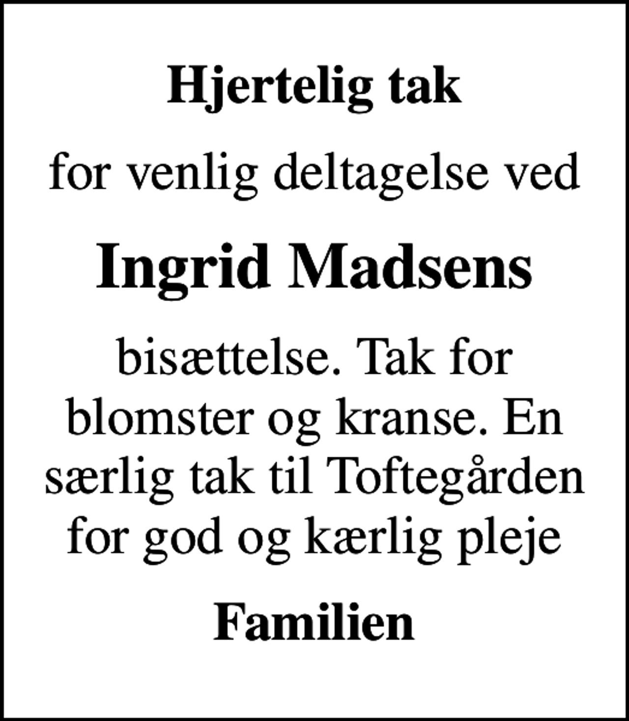 <p>Hjertelig tak<br />for venlig deltagelse ved<br />Ingrid Madsens<br />bisættelse. Tak for blomster og kranse. En særlig tak til Toftegården for god og kærlig pleje<br />Familien</p>
