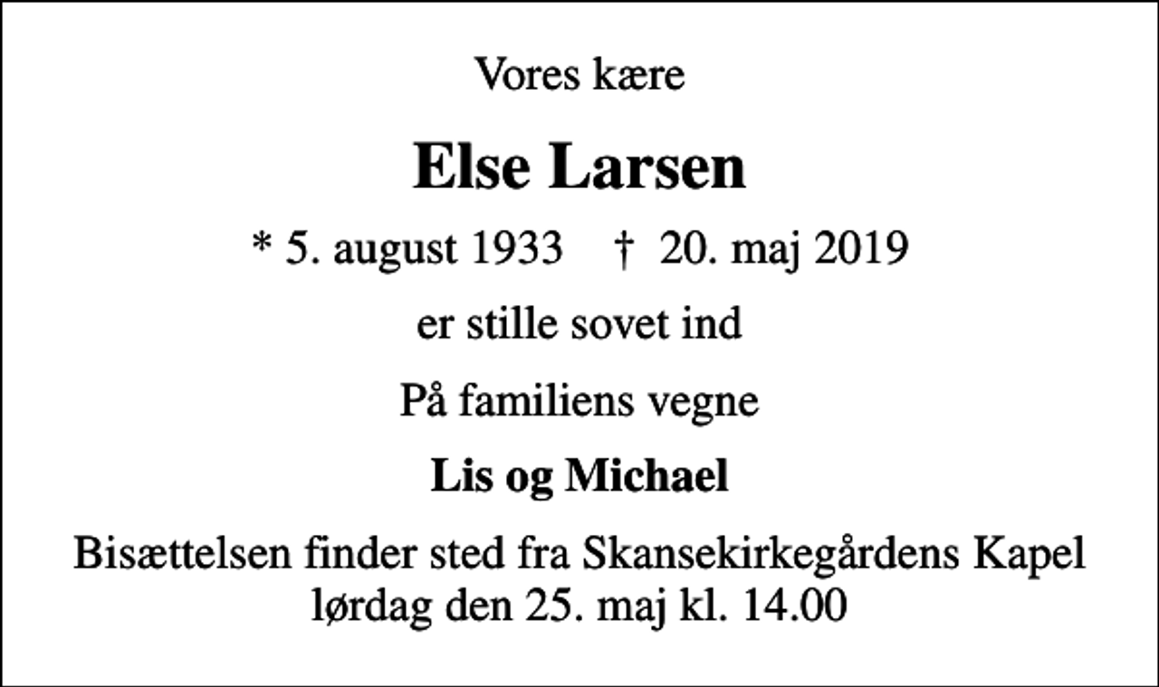 <p>Vores kære<br />Else Larsen<br />* 5. august 1933 ✝ 20. maj 2019<br />er stille sovet ind<br />På familiens vegne<br />Lis og Michael<br />Bisættelsen finder sted fra Skansekirkegårdens Kapel lørdag den 25. maj kl. 14.00</p>