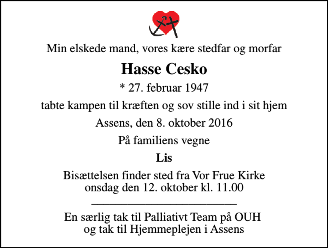 <p>Min elskede mand, vores kære stedfar og morfar<br />Hasse Cesko<br />* 27. februar 1947<br />tabte kampen til kræften og sov stille ind i sit hjem<br />Assens, den 8. oktober 2016<br />På familiens vegne<br />Lis<br />Bisættelsen finder sted fra Vor Frue Kirke onsdag den 12. oktober kl. 11.00 ________________________<br />En særlig tak til Palliativt Team på OUH og tak til Hjemmeplejen i Assens</p>