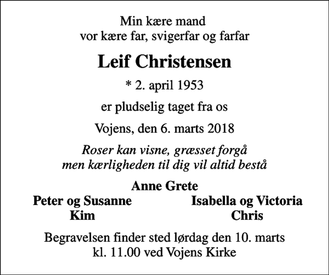 <p>Min kære mand vor kære far, svigerfar og farfar<br />Leif Christensen<br />* 2. april 1953<br />er pludselig taget fra os<br />Vojens, den 6. marts 2018<br />Roser kan visne, græsset forgå men kærligheden til dig vil altid bestå<br />Anne Grete<br />Peter og Susanne<br />Isabella og Victoria<br />Kim<br />Chris<br />Begravelsen finder sted lørdag den 10. marts kl. 11.00 ved Vojens Kirke</p>
