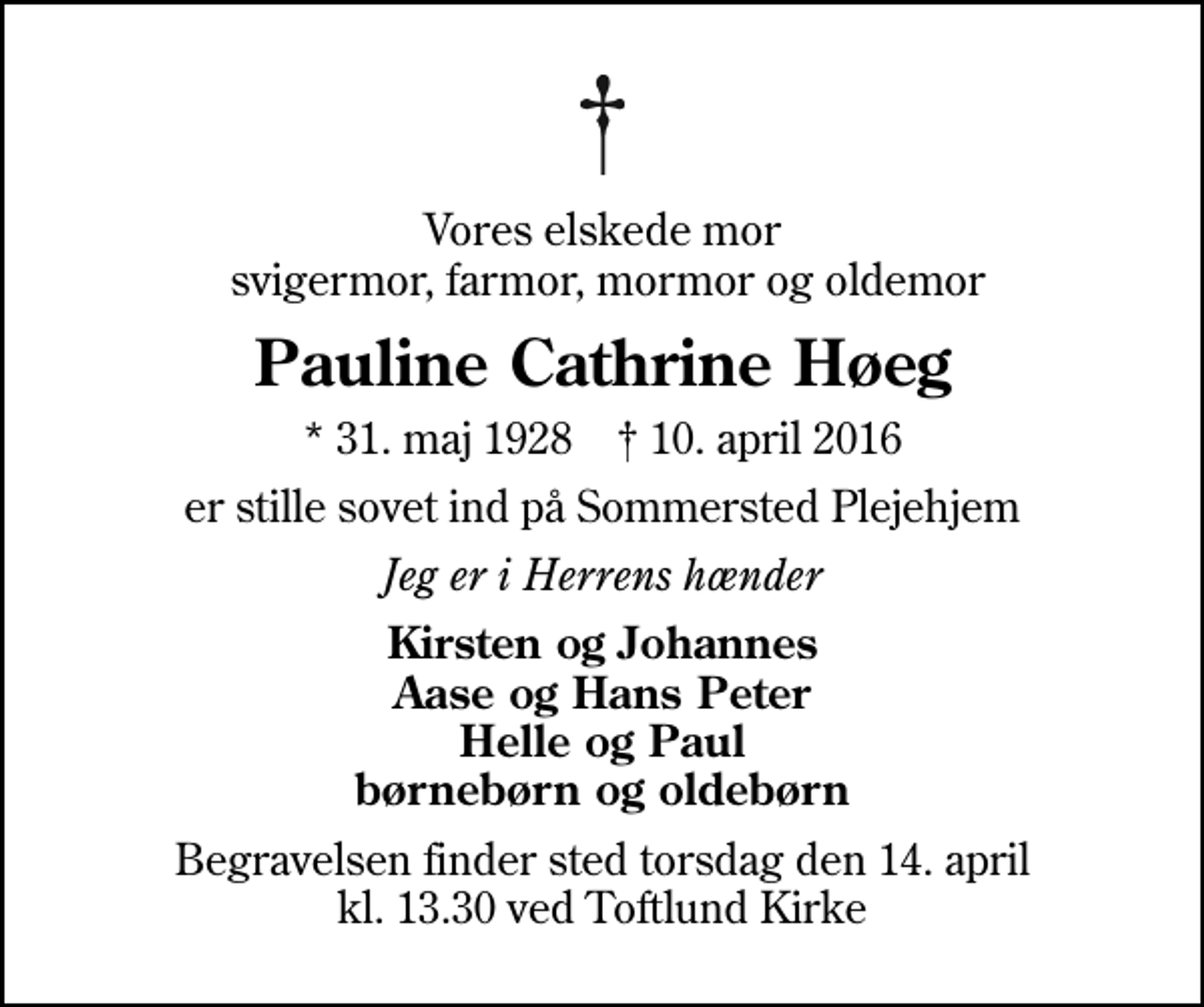 <p>Vores elskede mor svigermor, farmor, mormor og oldemor<br />Pauline Cathrine Høeg<br />* 31. maj 1928 ✝ 10. april 2016<br />er stille sovet ind på Sommersted Plejehjem<br />Jeg er i Herrens hænder<br />Kirsten og Johannes Aase og Hans Peter Helle og Paul børnebørn og oldebørn<br />Begravelsen finder sted torsdag den 14. april kl. 13.30 ved Toftlund Kirke</p>