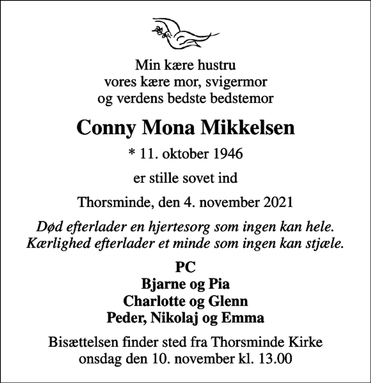 <p>Min kære hustru vores kære mor, svigermor og verdens bedste bedstemor<br />Conny Mona Mikkelsen<br />* 11. oktober 1946<br />er stille sovet ind<br />Thorsminde, den 4. november 2021<br />Død efterlader en hjertesorg som ingen kan hele. Kærlighed efterlader et minde som ingen kan stjæle.<br />PC Bjarne og Pia Charlotte og Glenn Peder, Nikolaj og Emma<br />Bisættelsen finder sted fra Thorsminde Kirke onsdag den 10. november kl. 13.00</p>