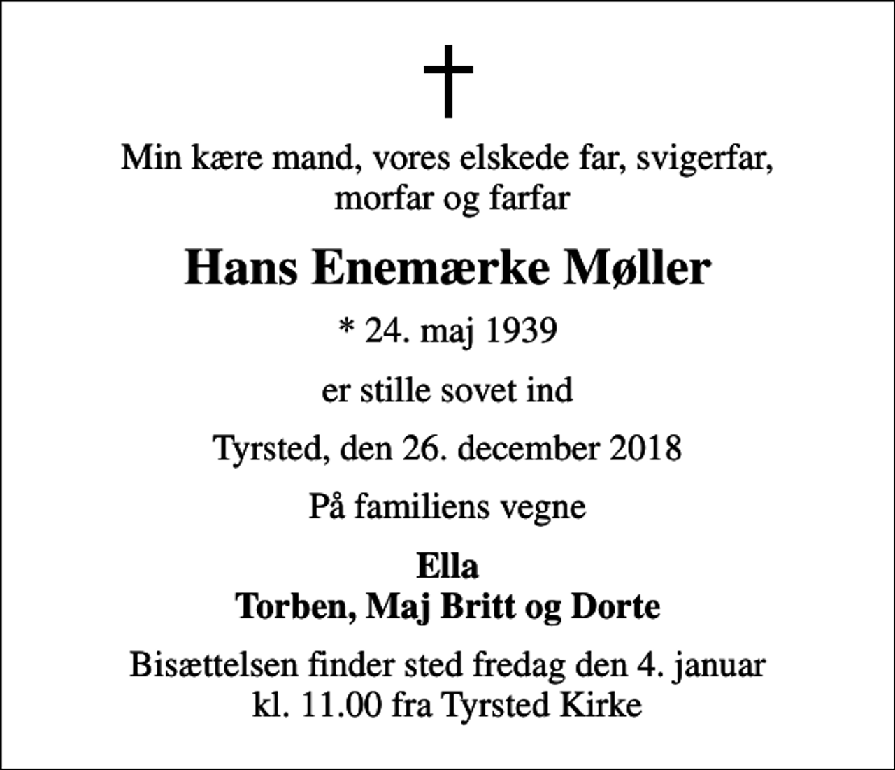 <p>Min kære mand, vores elskede far, svigerfar, morfar og farfar<br />Hans Enemærke Møller<br />* 24. maj 1939<br />er stille sovet ind<br />Tyrsted, den 26. december 2018<br />På familiens vegne<br />Ella Torben, Maj Britt og Dorte<br />Bisættelsen finder sted fredag den 4. januar kl. 11.00 fra Tyrsted Kirke</p>