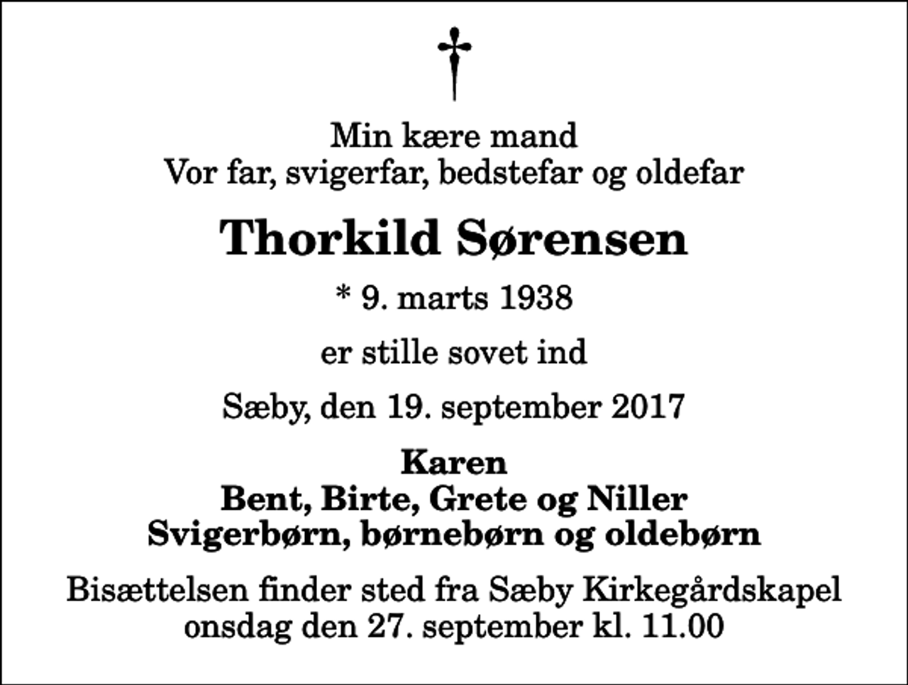 <p>Min kære mand Vor far, svigerfar, bedstefar og oldefar<br />Thorkild Sørensen<br />* 9. marts 1938<br />er stille sovet ind<br />Sæby, den 19. september 2017<br />Karen Bent, Birte, Grete og Niller Svigerbørn, børnebørn og oldebørn<br />Bisættelsen finder sted fra Sæby Kirkegårdskapel onsdag den 27. september kl. 11.00</p>