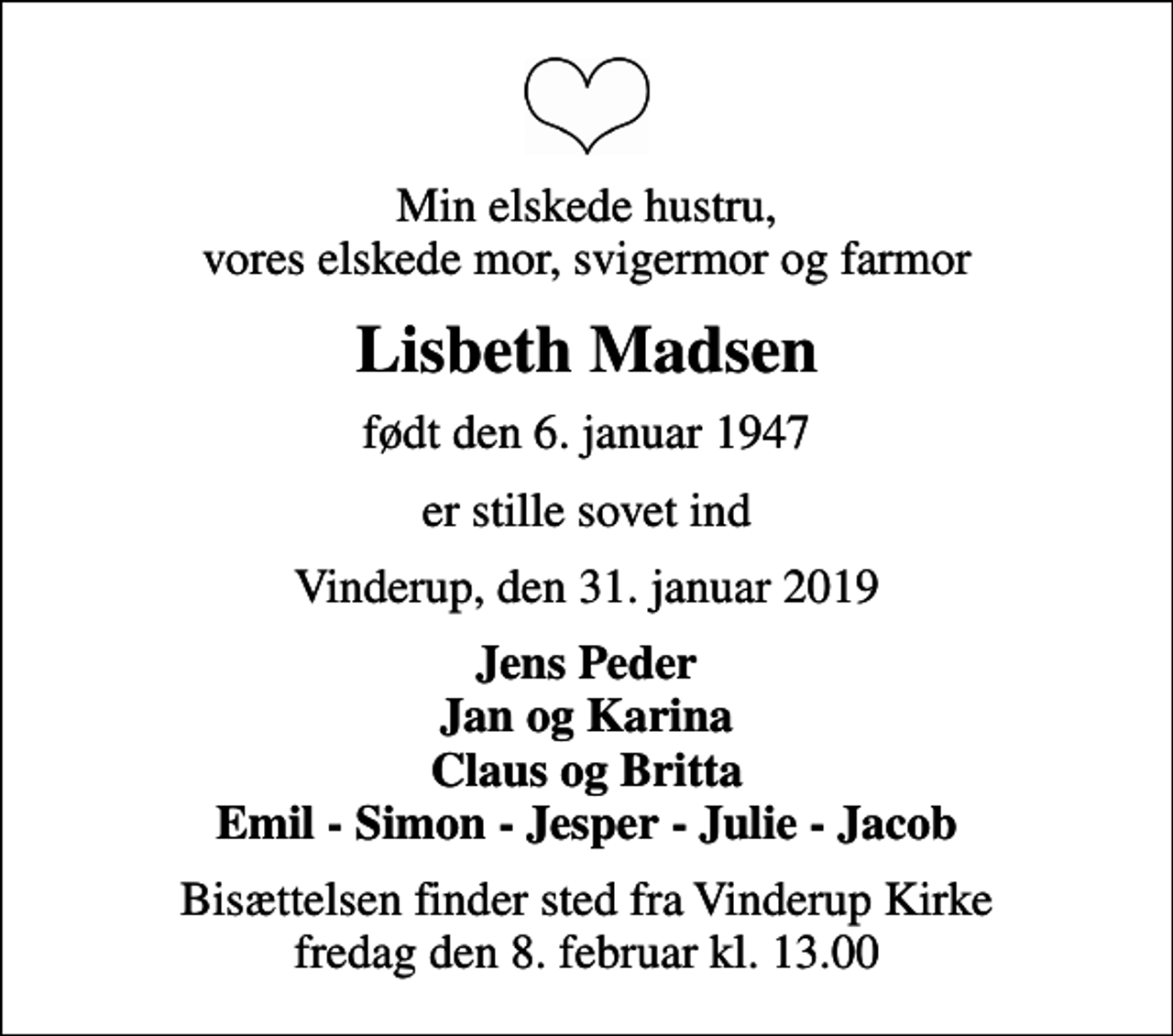 <p>Min elskede hustru, vores elskede mor, svigermor og farmor<br />Lisbeth Madsen<br />født den 6. januar 1947<br />er stille sovet ind<br />Vinderup, den 31. januar 2019<br />Jens Peder Jan og Karina Claus og Britta Emil - Simon - Jesper - Julie - Jacob<br />Bisættelsen finder sted fra Vinderup Kirke fredag den 8. februar kl. 13.00</p>
