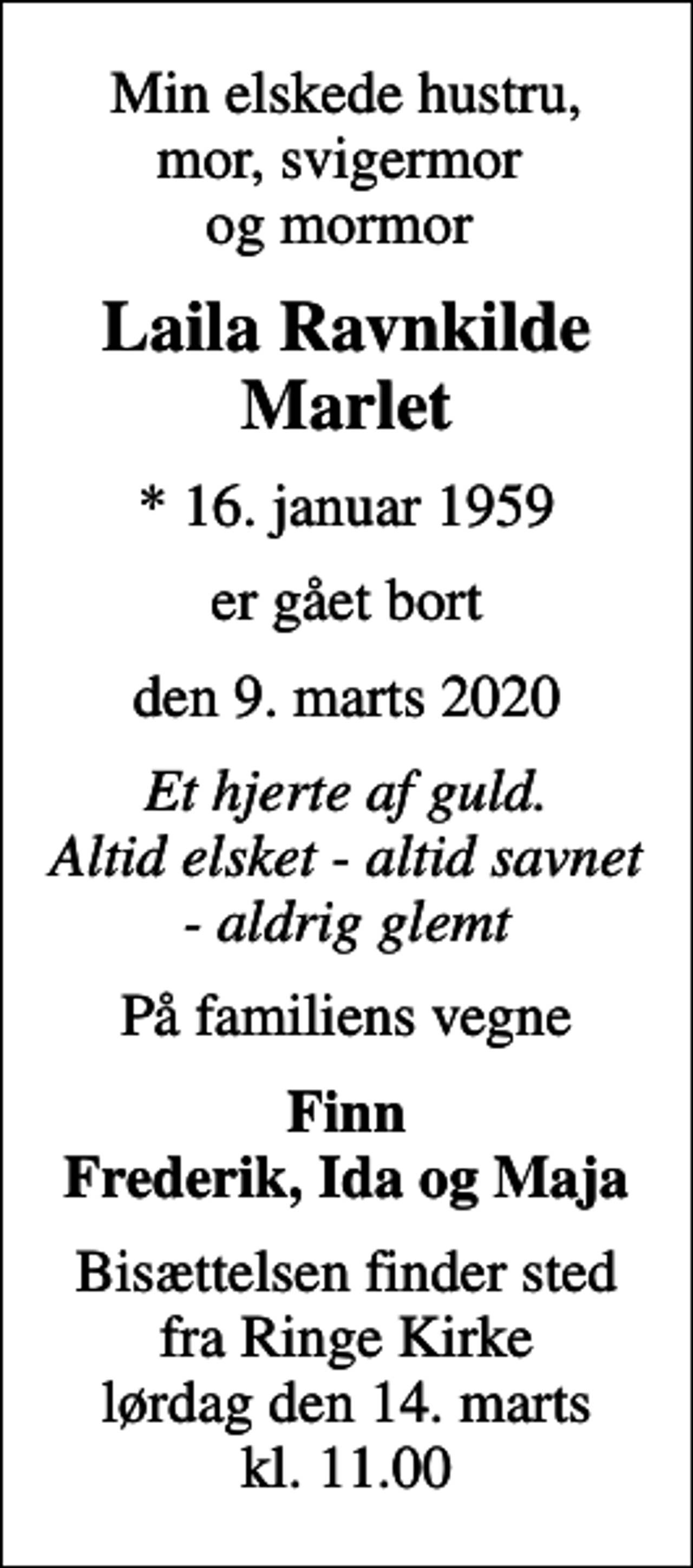 <p>Min elskede hustru, mor, svigermor og mormor<br />Laila Ravnkilde Marlet<br />* 16. januar 1959<br />er gået bort<br />den 9. marts 2020<br />Et hjerte af guld. Altid elsket - altid savnet - aldrig glemt<br />På familiens vegne<br />Finn Frederik, Ida og Maja<br />Bisættelsen finder sted fra Ringe Kirke lørdag den 14. marts kl. 11.00</p>