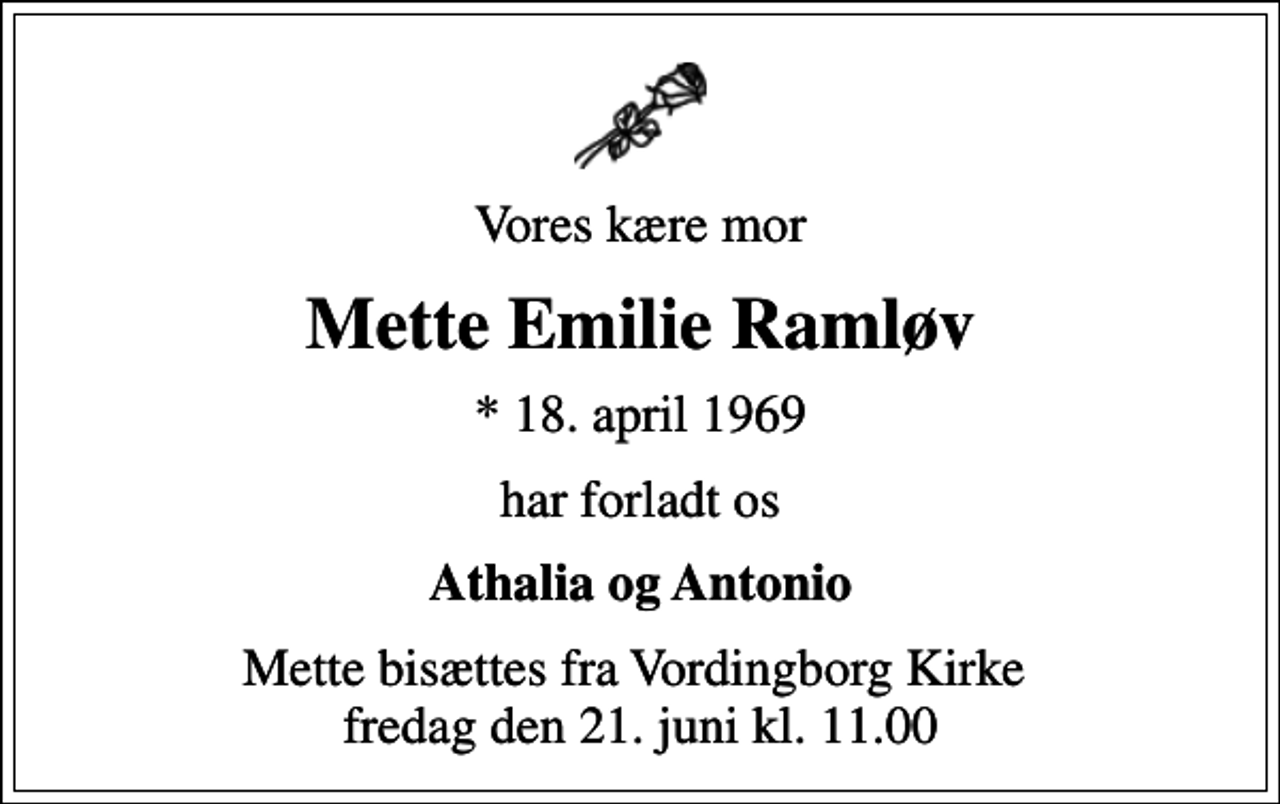 <p>Vores kære mor<br />Mette Emilie Ramløv<br />* 18. april 1969<br />har forladt os<br />Athalia og Antonio<br />Mette bisættes fra Vordingborg Kirke fredag den 21. juni kl. 11.00</p>