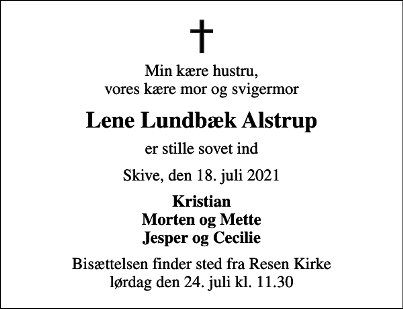 <p>Min kære hustru, vores kære mor og svigermor<br />Lene Lundbæk Alstrup<br />er stille sovet ind<br />Skive, den 18. juli 2021<br />Kristian Morten og Mette Jesper og Cecilie<br />Bisættelsen finder sted fra Resen Kirke lørdag den 24. juli kl. 11.30</p>