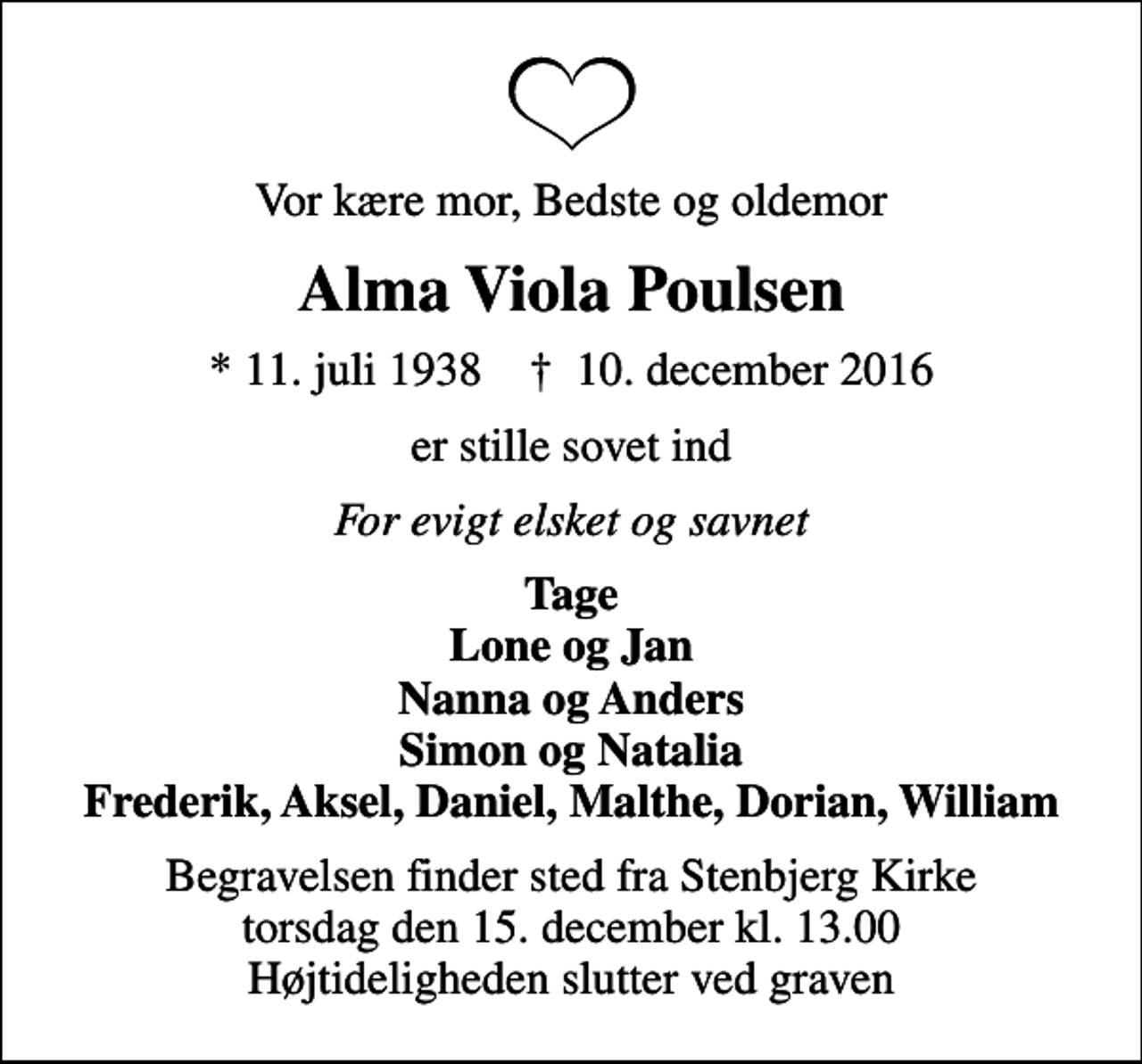 <p>Vor kære mor, Bedste og oldemor<br />Alma Viola Poulsen<br />* 11. juli 1938 ✝ 10. december 2016<br />er stille sovet ind<br />For evigt elsket og savnet<br />Tage Lone og Jan Nanna og Anders Simon og Natalia Frederik, Aksel, Daniel, Malthe, Dorian, William<br />Begravelsen finder sted fra Stenbjerg Kirke torsdag den 15. december kl. 13.00 Højtideligheden slutter ved graven</p>