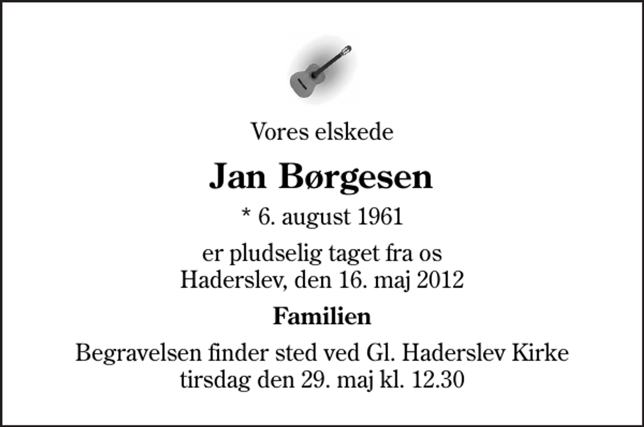 <p>Vores elskede<br />Jan Børgesen<br />* 6. august 1961<br />er pludselig taget fra os Haderslev, den 16. maj 2012<br />Familien<br />Begravelsen finder sted ved Gl. Haderslev Kirke tirsdag den 29. maj kl. 12.30</p>