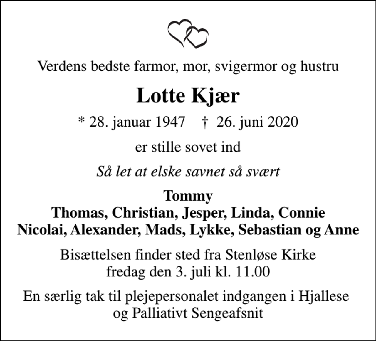 <p>Verdens bedste farmor, mor, svigermor og hustru<br />Lotte Kjær<br />* 28. januar 1947 ✝ 26. juni 2020<br />er stille sovet ind<br />Så let at elske savnet så svært<br />Tommy Thomas, Christian, Jesper, Linda, Connie Nicolai, Alexander, Mads, Lykke, Sebastian og Anne<br />Bisættelsen finder sted fra Stenløse Kirke fredag den 3. juli kl. 11.00<br />En særlig tak til plejepersonalet indgangen i Hjallese og Palliativt Sengeafsnit</p>