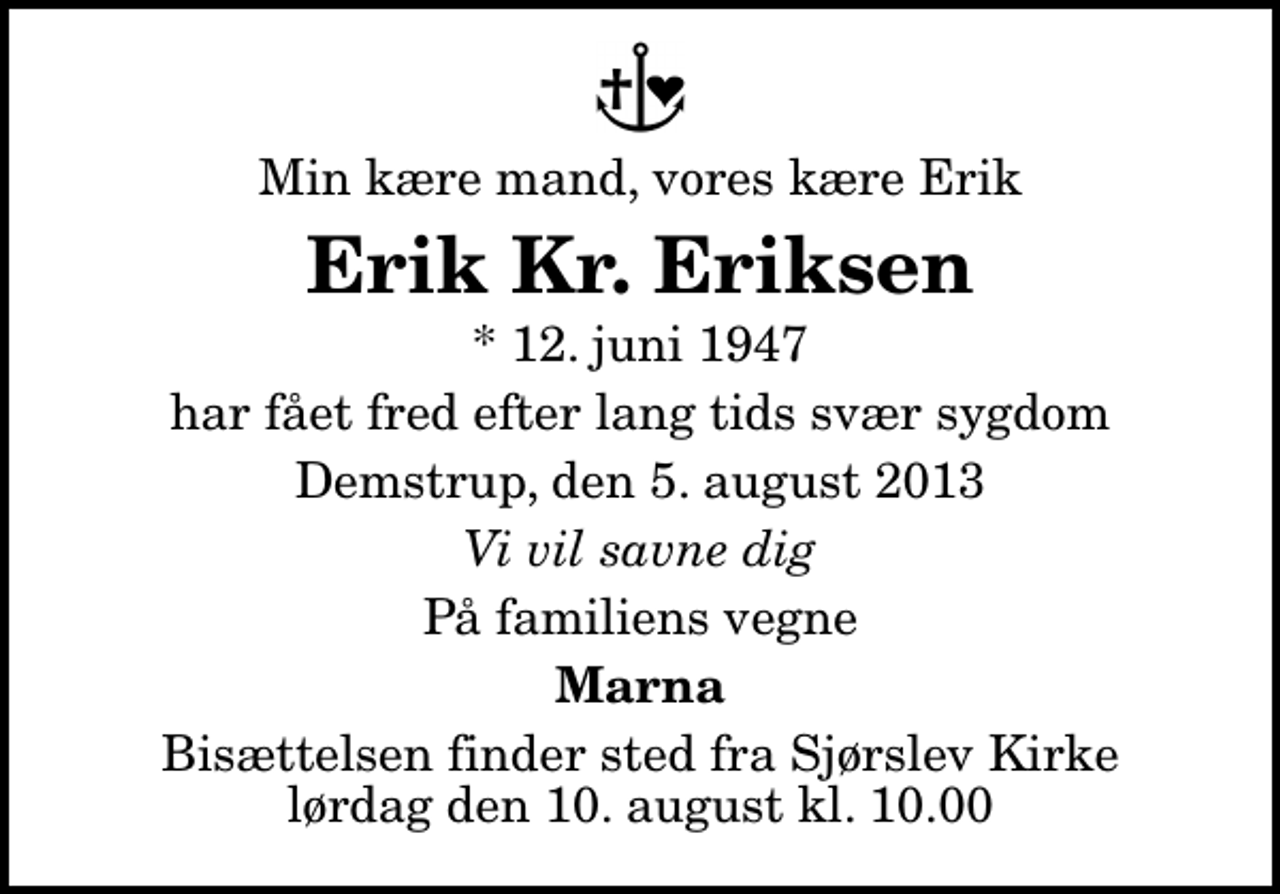 <p>Min kære mand, vores kære Erik<br />Erik Kr. Eriksen<br />* 12. juni 1947<br />har fået fred efter lang tids svær sygdom<br />Demstrup, den 5. august 2013<br />Vi vil savne dig<br />På familiens vegne<br />Marna<br />Bisættelsen finder sted fra Sjørslev Kirke lørdag den 10. august kl. 10.00</p>