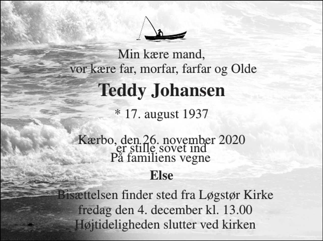 <p>Min kære mand, vor kære far, morfar, farfar og Olde<br />Teddy Johansen<br />*​ 17. august 1937​<br />er stille sovet ind<br />Kærbo, den 26. november 2020<br />Bisættelsen finder sted fra Løgstør Kirke fredag den 4. december kl. 13.00 Højtideligheden slutter ved kirken<br />Else<br />På familiens vegne</p>