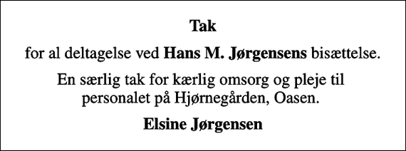 <p>Tak<br />for al deltagelse ved <em>Hans M. Jørgensens </em>bisættelse.<br />En særlig tak for kærlig omsorg og pleje til personalet på Hjørnegården, Oasen.<br />Elsine Jørgensen</p>