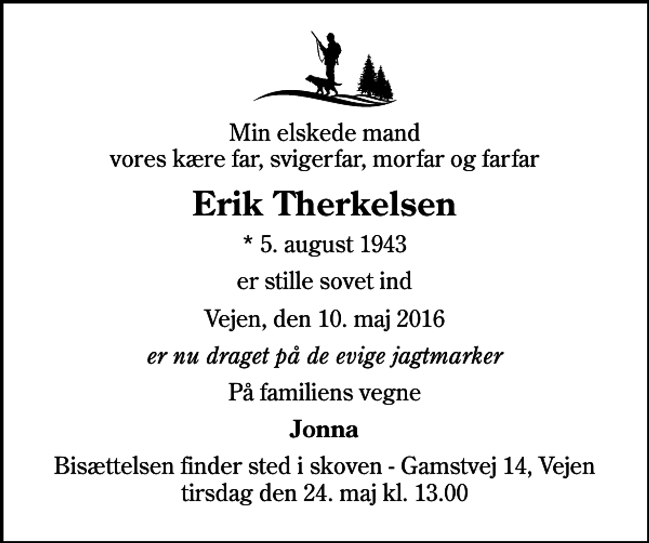 <p>Min elskede mand vores kære far, svigerfar, morfar og farfar<br />Erik Therkelsen<br />* 5. august 1943<br />er stille sovet ind<br />Vejen, den 10. maj 2016<br />er nu draget på de evige jagtmarker<br />På familiens vegne<br />Jonna<br />Bisættelsen finder sted i skoven - Gamstvej 14, Vejen tirsdag den 24. maj kl. 13.00</p>