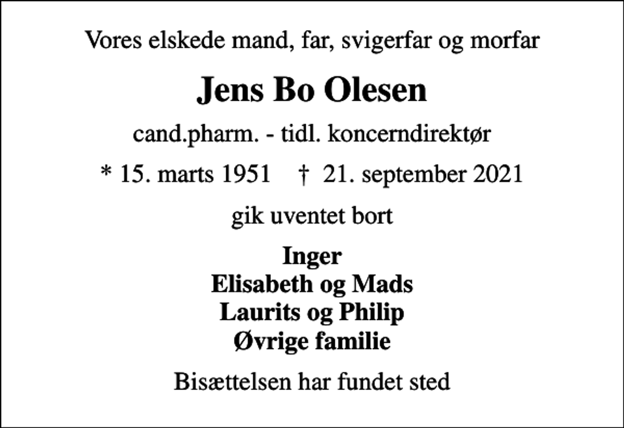 <p>Vores elskede mand, far, svigerfar og morfar<br />Jens Bo Olesen<br />cand.pharm. - tidl. koncerndirektør<br />* 15. marts 1951 ✝ 21. september 2021<br />gik uventet bort<br />Inger Elisabeth og Mads Laurits og Philip Øvrige familie<br />Bisættelsen har fundet sted</p>