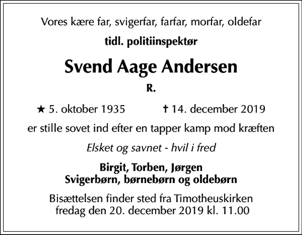 <p>Vores kære far, svigerfar, farfar, morfar, oldefar<br />tidl. politiinspektør<br />Svend Aage Andersen<br />R.<br />* 5. oktober 1935 ✝ 14. december 2019<br />er stille sovet ind efter en tapper kamp mod kræften<br />Elsket og savnet - hvil i fred<br />Birgit, Torben, Jørgen Svigerbørn, børnebørn og oldebørn<br />Bisættelsen finder sted fra Timotheuskirken fredag den 20. december 2019 kl. 11.00</p>