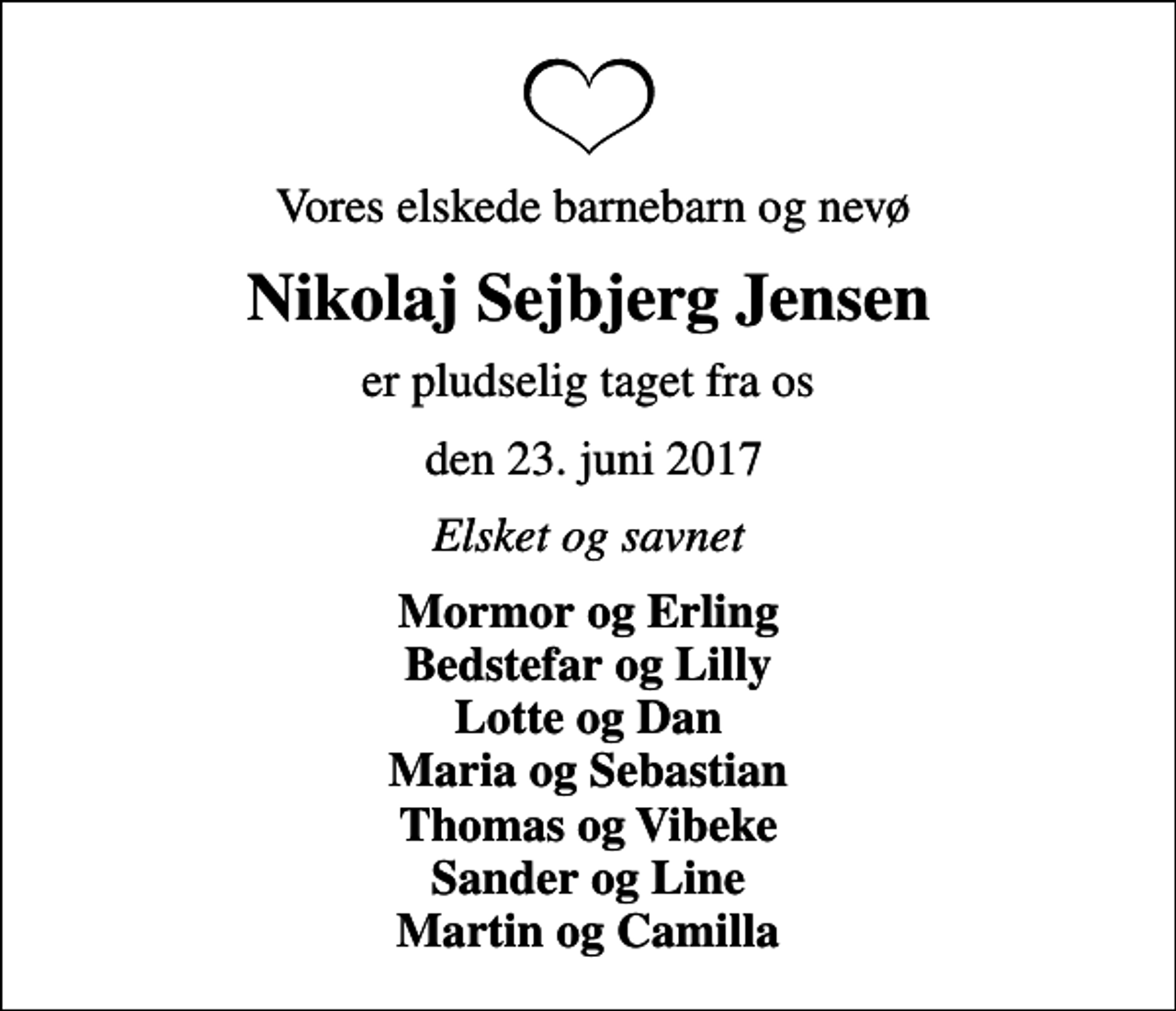 <p>Vores elskede barnebarn og nevø<br />Nikolaj Sejbjerg Jensen<br />er pludselig taget fra os<br />den 23. juni 2017<br />Elsket og savnet<br />Mormor og Erling Bedstefar og Lilly Lotte og Dan Maria og Sebastian Thomas og Vibeke Sander og Line Martin og Camilla</p>