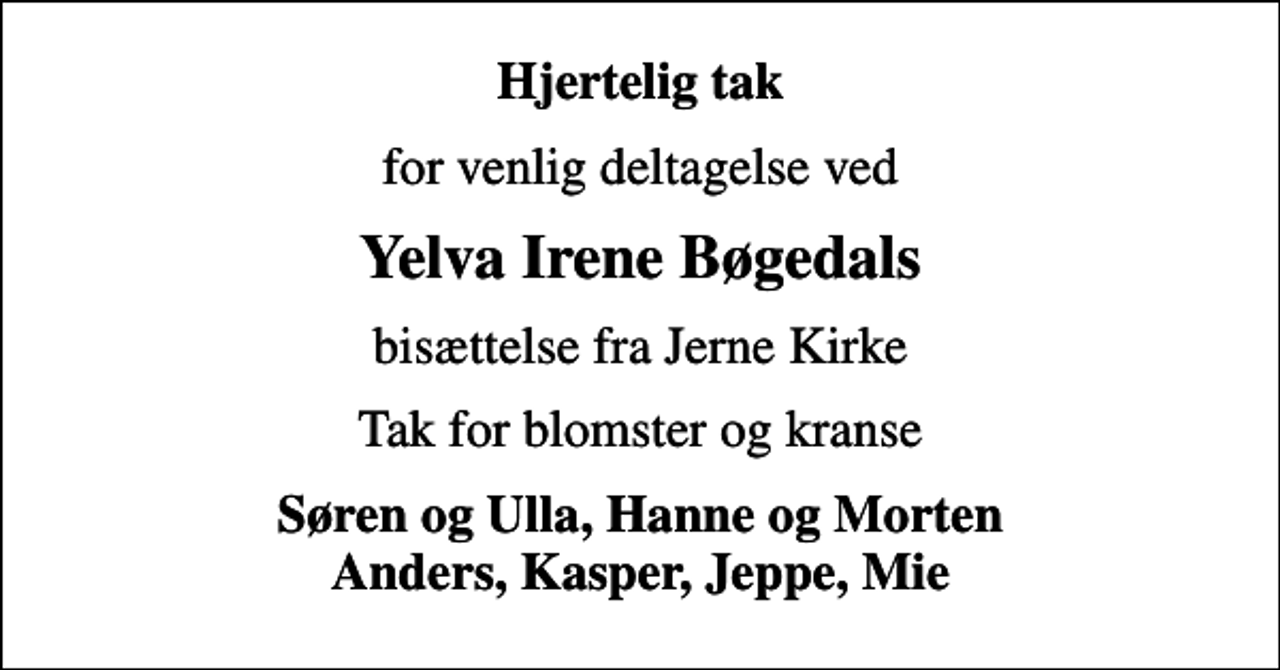 <p>Hjertelig tak<br />for venlig deltagelse ved<br />Yelva Irene Bøgedals<br />bisættelse fra Jerne Kirke<br />Tak for blomster og kranse<br />Søren og Ulla, Hanne og Morten Anders, Kasper, Jeppe, Mie</p>