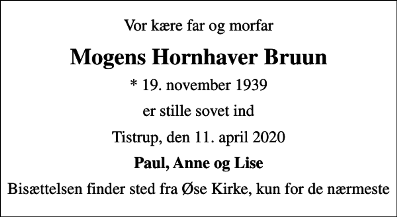<p>Vor kære far og morfar<br />Mogens Hornhaver Bruun<br />* 19. november 1939<br />er stille sovet ind<br />Tistrup, den 11. april 2020<br />Paul, Anne og Lise<br />Bisættelsen finder sted fra Øse Kirke, kun for de nærmeste</p>
