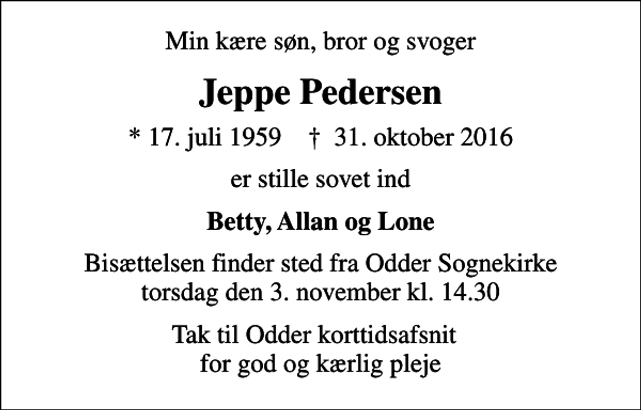 <p>Min kære søn, bror og svoger<br />Jeppe Pedersen<br />* 17. juli 1959 ✝ 31. oktober 2016<br />er stille sovet ind<br />Betty, Allan og Lone<br />Bisættelsen finder sted fra Odder Sognekirke torsdag den 3. november kl. 14.30<br />Tak til Odder korttidsafsnit for god og kærlig pleje</p>