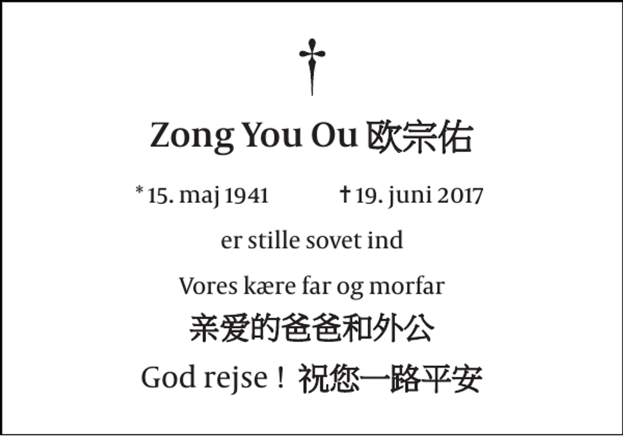 <p>Zong You Ou 欧宗佑<br />* 15. maj 1941<br />✝ 19. juni 2017<br />er stille sovet ind<br />Vores kære far og morfar<br />亲爱的爸爸和外公<br />God rejse ! 祝您一路平安</p>