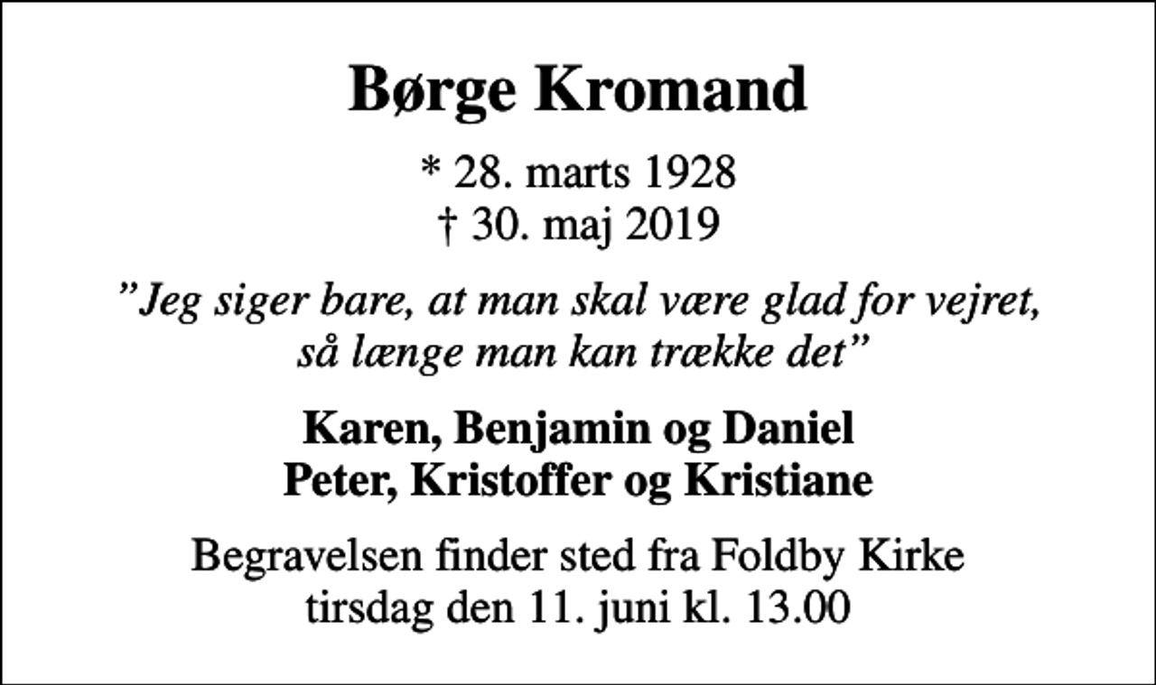 <p>Børge Kromand<br />* 28. marts 1928<br />✝ 30. maj 2019<br />Jeg siger bare, at man skal være glad for vejret, så længe man kan trække det<br />Karen, Benjamin og Daniel Peter, Kristoffer og Kristiane<br />Begravelsen finder sted fra Foldby Kirke tirsdag den 11. juni kl. 13.00</p>
