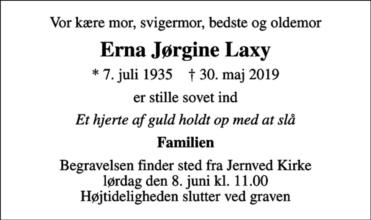 <p>Vor kære mor, svigermor, bedste og oldemor<br />Erna Jørgine Laxy<br />* 7. juli 1935 ✝ 30. maj 2019<br />er stille sovet ind<br />Et hjerte af guld holdt op med at slå<br />Familien<br />Begravelsen finder sted fra Jernved Kirke lørdag den 8. juni kl. 11.00 Højtideligheden slutter ved graven</p>