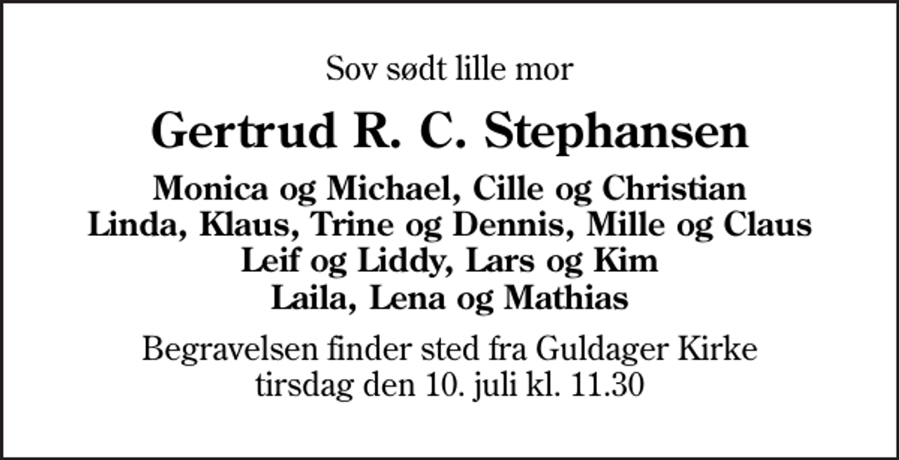 <p>Sov sødt lille mor<br />Gertrud R. C. Stephansen<br />Monica og Michael, Cille og Christian Linda, Klaus, Trine og Dennis, Mille og Claus Leif og Liddy, Lars og Kim Laila, Lena og Mathias<br />Begravelsen finder sted fra Guldager Kirke tirsdag den 10. juli kl. 11.30</p>