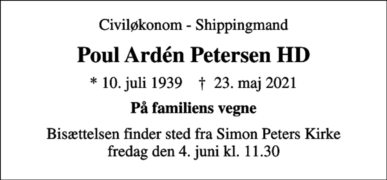 <p>Civiløkonom - Shippingmand<br />Poul Ardén Petersen HD<br />* 10. juli 1939 ✝ 23. maj 2021<br />På familiens vegne<br />Bisættelsen finder sted fra Simon Peters Kirke fredag den 4. juni kl. 11.30</p>
