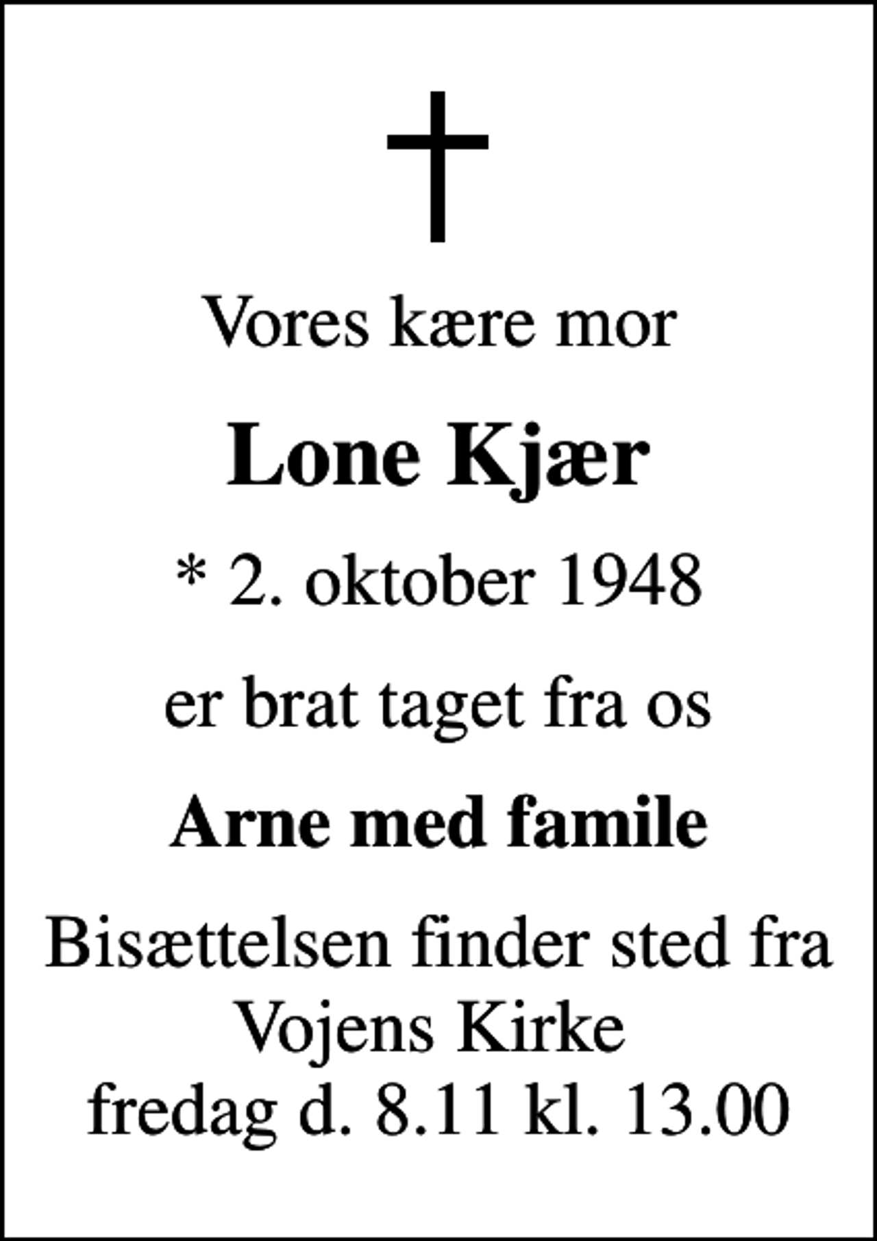 <p>Vores kære mor<br />Lone Kjær<br />* 2. oktober 1948<br />er brat taget fra os<br />Arne med famile<br />Bisættelsen finder sted fra Vojens Kirke fredag d. 8.11 kl. 13.00</p>