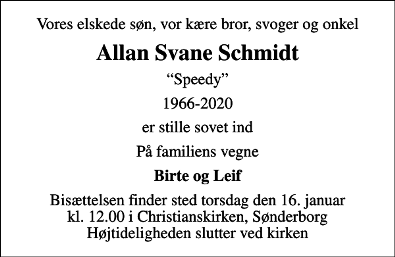 <p>Vores elskede søn, vor kære bror, svoger og onkel<br />Allan Svane Schmidt<br />Speedy<br />1966-2020<br />er stille sovet ind<br />På familiens vegne<br />Birte og Leif<br />Bisættelsen finder sted torsdag den 16. januar kl. 12.00 i Christianskirken, Sønderborg Højtideligheden slutter ved kirken</p>