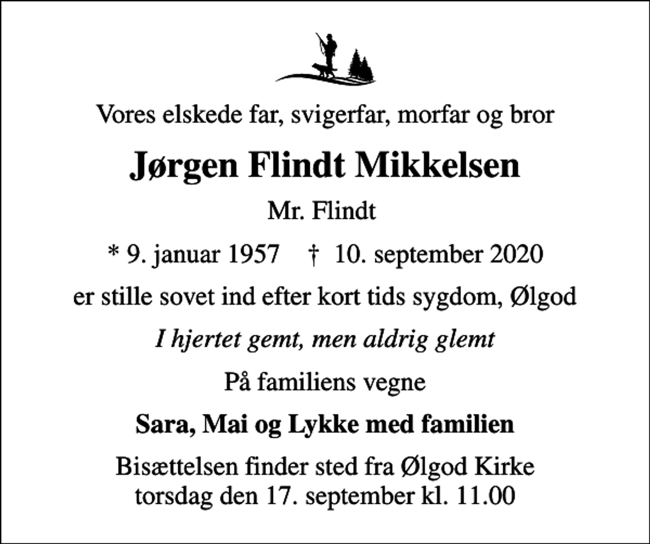 <p>Vores elskede far, svigerfar, morfar og bror<br />Jørgen Flindt Mikkelsen<br />Mr. Flindt<br />* 9. januar 1957 ✝ 10. september 2020<br />er stille sovet ind efter kort tids sygdom, Ølgod<br />I hjertet gemt, men aldrig glemt<br />På familiens vegne<br />Sara, Mai og Lykke med familien<br />Bisættelsen finder sted fra Ølgod Kirke torsdag den 17. september kl. 11.00</p>