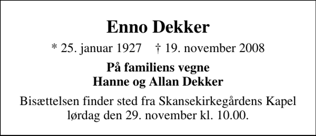 <p>Enno Dekker<br />* 25. januar 1927 ✝ 19. november 2008<br />På familiens vegne<br />Hanne og Allan Dekker<br />Bisættelsen finder sted fra Skansekirkegårdens Kapel lørdag den 29. november kl. 10.00</p>