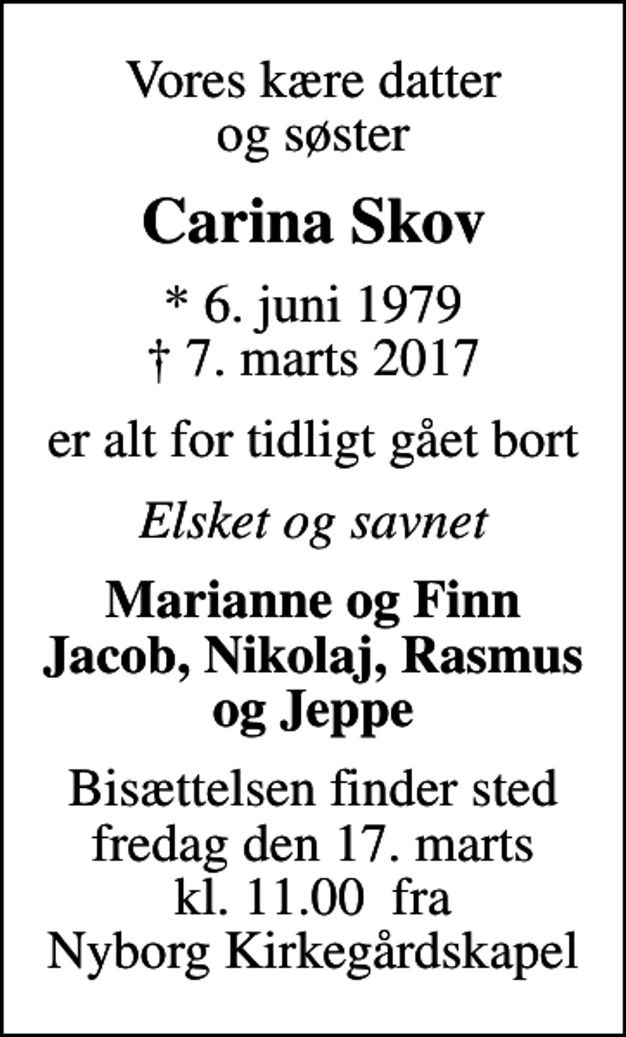 <p>Vores kære datter og søster<br />Carina Skov<br />* 6. juni 1979<br />✝ 7. marts 2017<br />er alt for tidligt gået bort<br />Elsket og savnet<br />Marianne og Finn Jacob, Nikolaj, Rasmus og Jeppe<br />Bisættelsen finder sted fredag den 17. marts kl. 11.00 fra Nyborg Kirkegårdskapel</p>