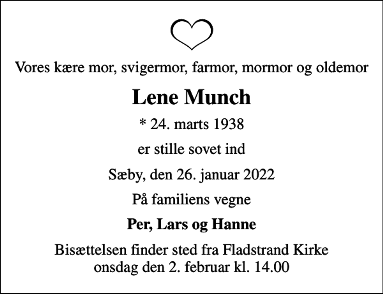 <p>Vores kære mor, svigermor, farmor, mormor og oldemor<br />Lene Munch<br />* 24. marts 1938<br />er stille sovet ind<br />Sæby, den 26. januar 2022<br />På familiens vegne<br />Per, Lars og Hanne<br />Bisættelsen finder sted fra Fladstrand Kirke onsdag den 2. februar kl. 14.00</p>