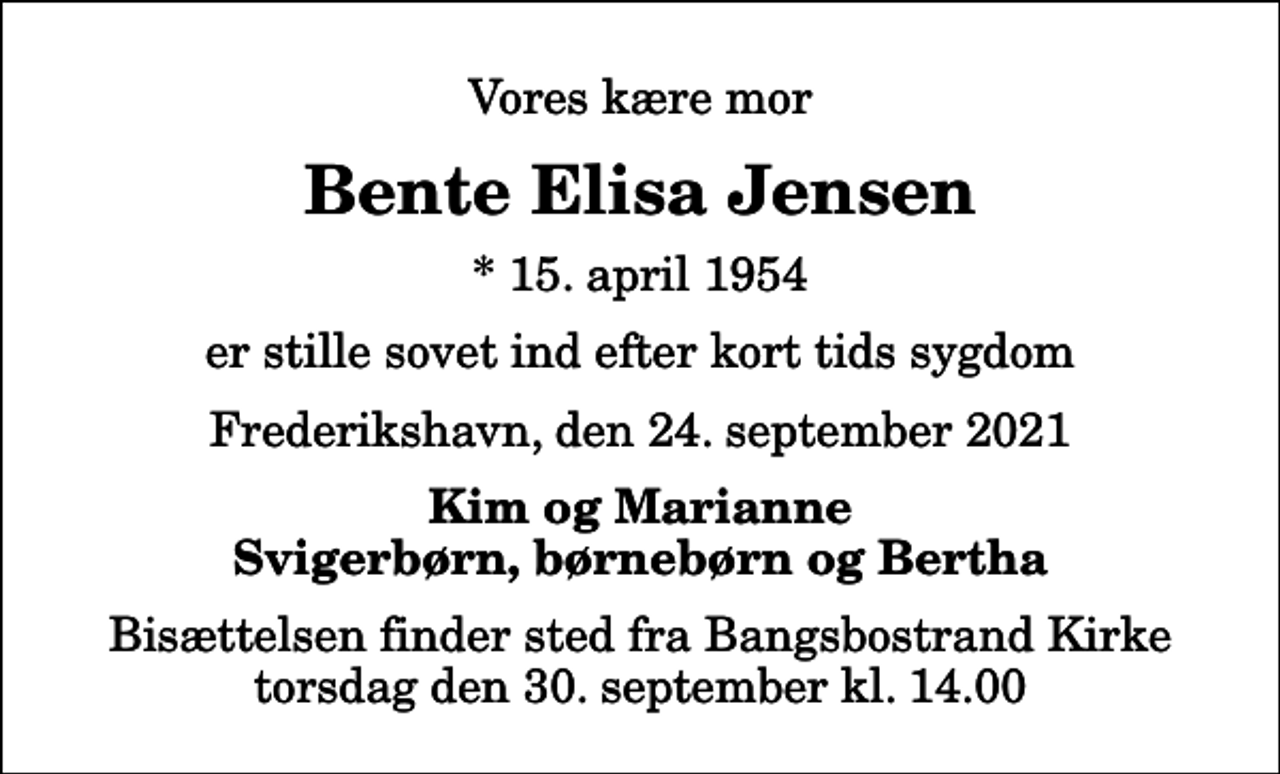 <p>Vores kære mor<br />Bente Elisa Jensen<br />* 15. april 1954<br />er stille sovet ind efter kort tids sygdom<br />Frederikshavn, den 24. september 2021<br />Kim og Marianne Svigerbørn, børnebørn og Bertha<br />Bisættelsen finder sted fra Bangsbostrand Kirke torsdag den 30. september kl. 14.00</p>