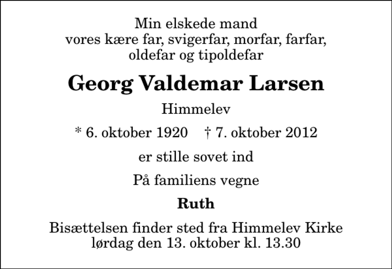 <p>Min elskede mand vores kære far, svigerfar, morfar, farfar, oldefar og tipoldefar<br />Georg Valdemar Larsen<br />Himmelev<br />* 6. oktober 1920 ✝ 7. oktober 2012<br />er stille sovet ind<br />På familiens vegne<br />Ruth<br />Bisættelsen finder sted fra Himmelev Kirke lørdag den 13. oktober kl. 13.30</p>