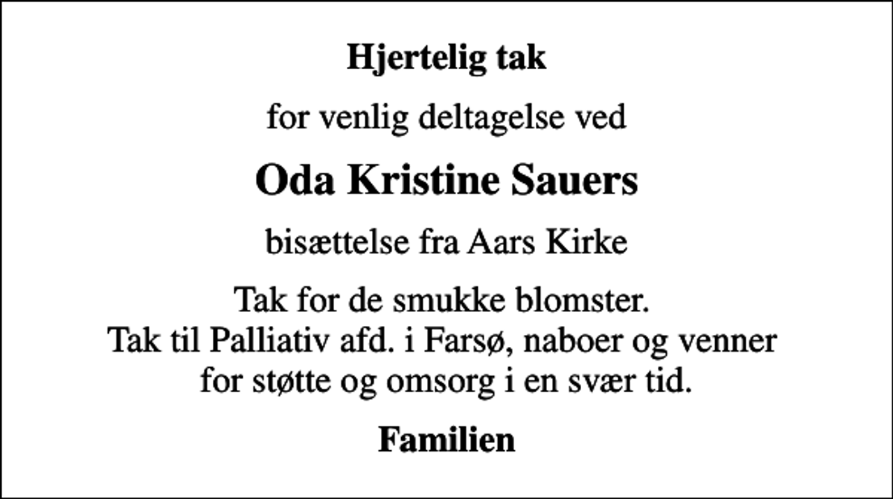 <p>Hjertelig tak<br />for venlig deltagelse ved<br />Oda Kristine Sauers<br />bisættelse fra Aars Kirke<br />Tak for de smukke blomster. Tak til Palliativ afd. i Farsø, naboer og venner for støtte og omsorg i en svær tid.<br />Familien</p>
